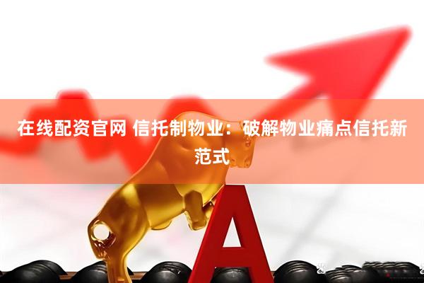 在线配资官网 信托制物业：破解物业痛点信托新范式