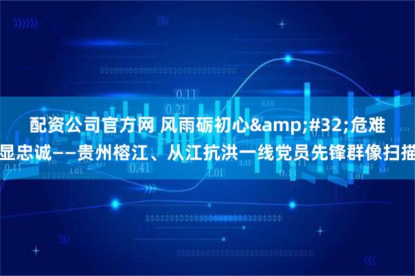 配资公司官方网 风雨砺初心 危难显忠诚——贵州榕江、从江抗洪一线党员先锋群像扫描