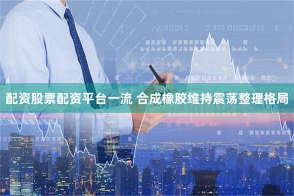 配资股票配资平台一流 合成橡胶维持震荡整理格局