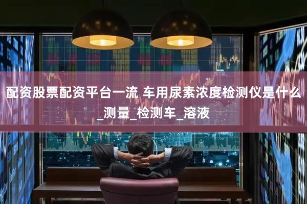 配资股票配资平台一流 车用尿素浓度检测仪是什么_测量_检测车_溶液