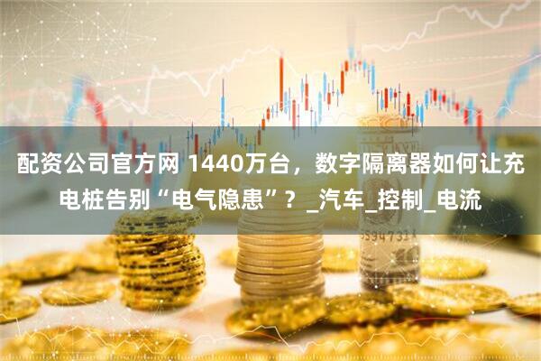 配资公司官方网 1440万台，数字隔离器如何让充电桩告别“电气隐患”？_汽车_控制_电流