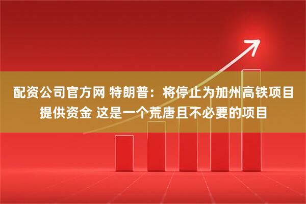 配资公司官方网 特朗普：将停止为加州高铁项目提供资金 这是一个荒唐且不必要的项目