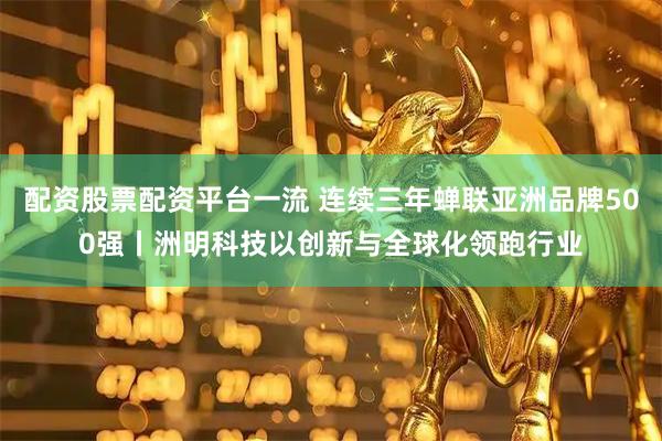 配资股票配资平台一流 连续三年蝉联亚洲品牌500强丨洲明科技以创新与全球化领跑行业