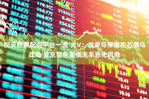 配资股票配资平台一流 大V：战斧导弹难左右俄乌战局 普京警告美俄关系恶化风险