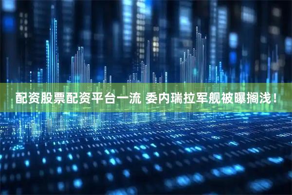 配资股票配资平台一流 委内瑞拉军舰被曝搁浅！