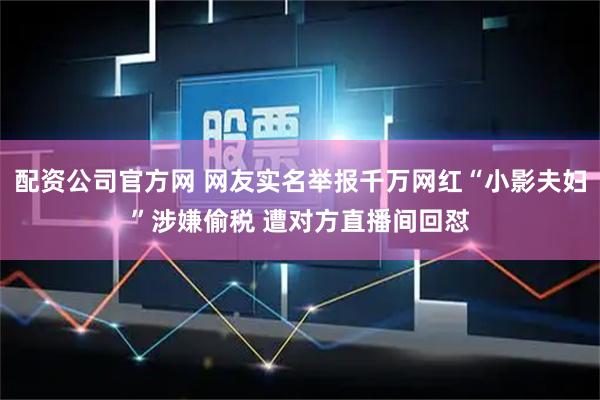配资公司官方网 网友实名举报千万网红“小影夫妇”涉嫌偷税 遭对方直播间回怼