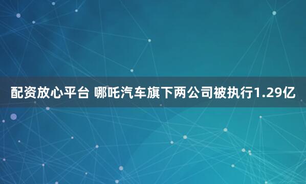 配资放心平台 哪吒汽车旗下两公司被执行1.29亿