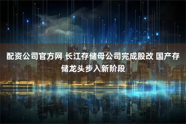 配资公司官方网 长江存储母公司完成股改 国产存储龙头步入新阶段
