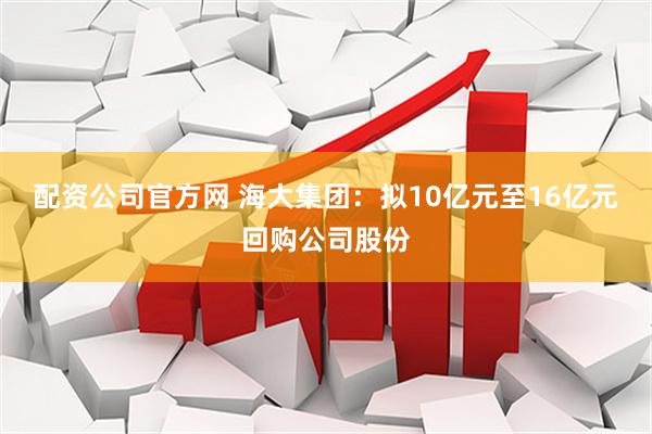 配资公司官方网 海大集团：拟10亿元至16亿元回购公司股份