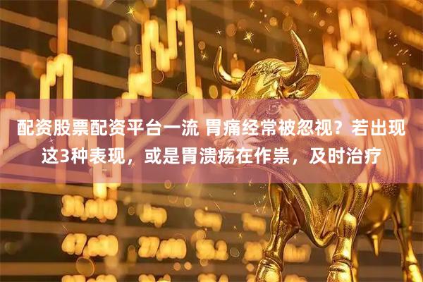 配资股票配资平台一流 胃痛经常被忽视？若出现这3种表现，或是胃溃疡在作祟，及时治疗