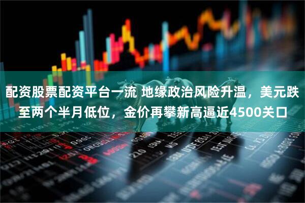 配资股票配资平台一流 地缘政治风险升温，美元跌至两个半月低位，金价再攀新高逼近4500关口