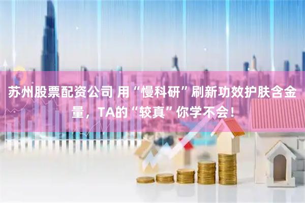 苏州股票配资公司 用“慢科研”刷新功效护肤含金量，TA的“较真”你学不会！