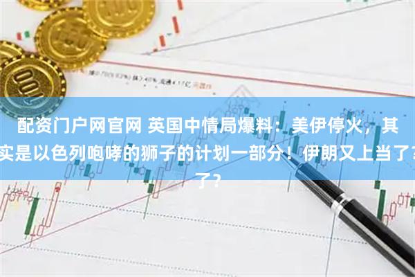 配资门户网官网 英国中情局爆料：美伊停火，其实是以色列咆哮的狮子的计划一部分！伊朗又上当了？