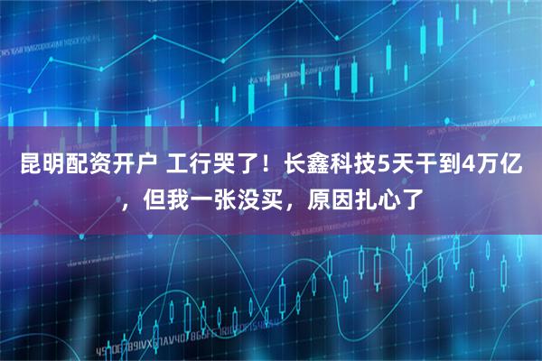昆明配资开户 工行哭了！长鑫科技5天干到4万亿，但我一张没买，原因扎心了