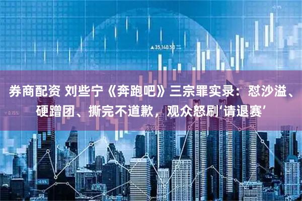 券商配资 刘些宁《奔跑吧》三宗罪实录：怼沙溢、硬蹭团、撕完不道歉，观众怒刷‘请退赛’